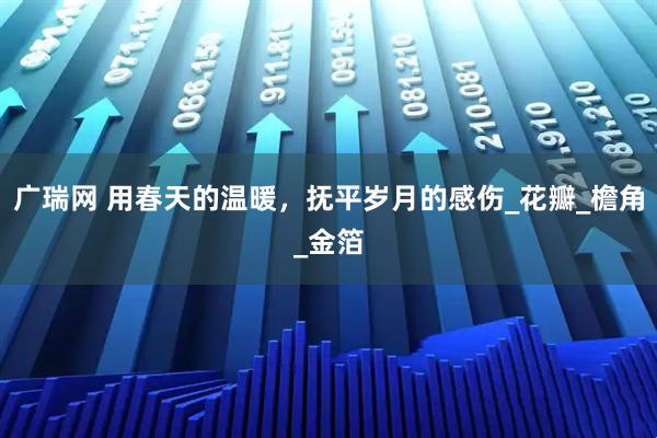 广瑞网 用春天的温暖，抚平岁月的感伤_花瓣_檐角_金箔