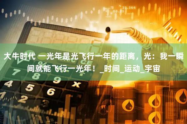 大牛时代 一光年是光飞行一年的距离，光：我一瞬间就能飞行一光年！_时间_运动_宇宙