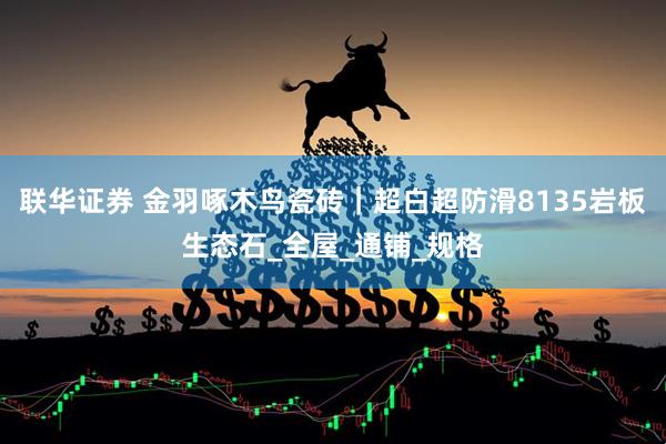 联华证券 金羽啄木鸟瓷砖｜超白超防滑8135岩板生态石_全屋_通铺_规格