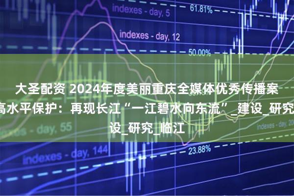 大圣配资 2024年度美丽重庆全媒体优秀传播案例｜高水平保护：再现长江“一江碧水向东流”_建设_研究_临江