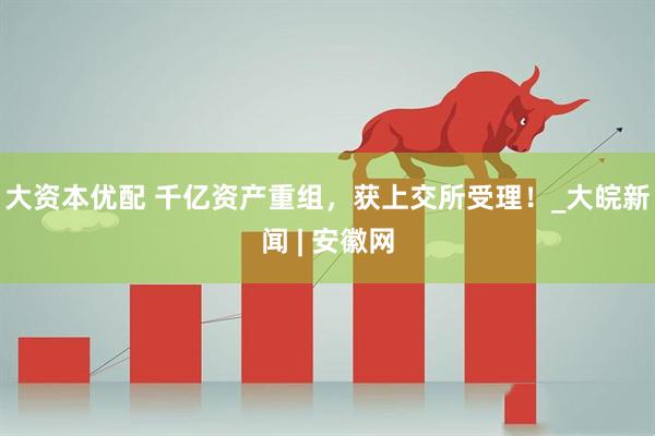 大资本优配 千亿资产重组，获上交所受理！_大皖新闻 | 安徽网
