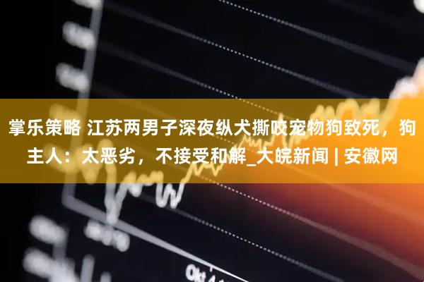 掌乐策略 江苏两男子深夜纵犬撕咬宠物狗致死，狗主人：太恶劣，不接受和解_大皖新闻 | 安徽网