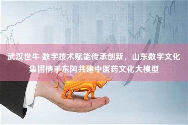 武汉世牛 数字技术赋能传承创新，山东数字文化集团携手东阿共建中医药文化大模型