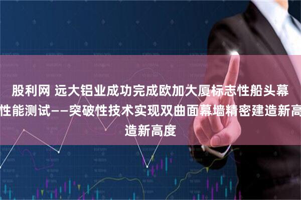 股利网 远大铝业成功完成欧加大厦标志性船头幕墙性能测试——突破性技术实现双曲面幕墙精密建造新高度