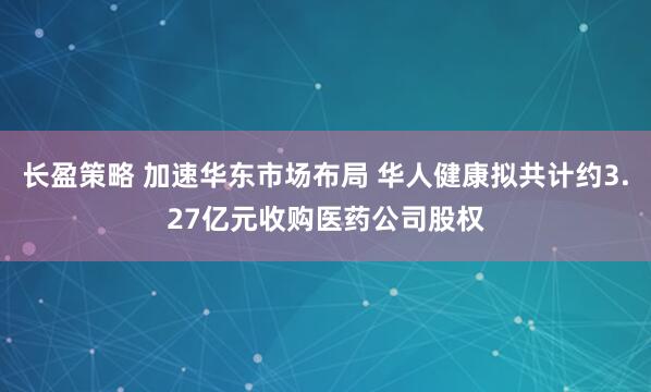 长盈策略 加速华东市场布局 华人健康拟共计约3.27亿元收购医药公司股权