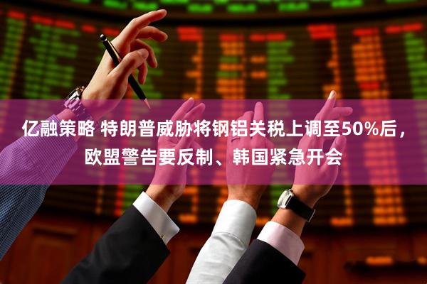 亿融策略 特朗普威胁将钢铝关税上调至50%后，欧盟警告要反制、韩国紧急开会