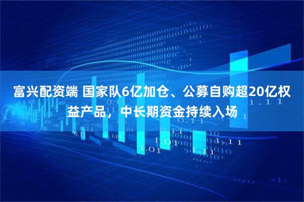 富兴配资端 国家队6亿加仓、公募自购超20亿权益产品，中长期资金持续入场