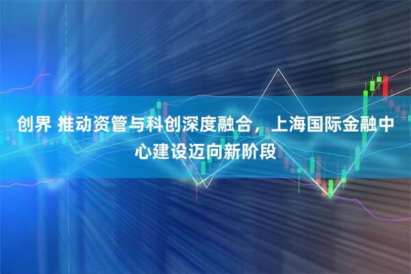创界 推动资管与科创深度融合，上海国际金融中心建设迈向新阶段