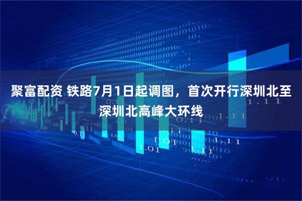 聚富配资 铁路7月1日起调图，首次开行深圳北至深圳北高峰大环线