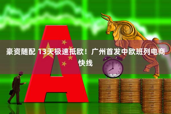 豪资随配 13天极速抵欧！广州首发中欧班列电商快线
