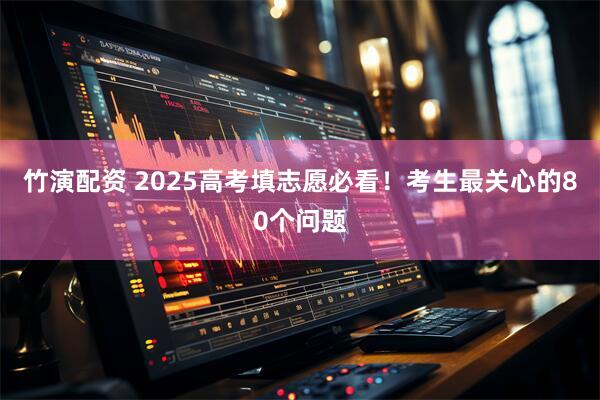 竹演配资 2025高考填志愿必看！考生最关心的80个问题