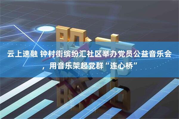 云上速融 钟村街缤纷汇社区举办党员公益音乐会，用音乐架起党群“连心桥”