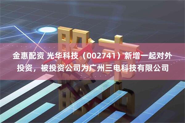 金惠配资 光华科技（002741）新增一起对外投资，被投资公司为广州三电科技有限公司