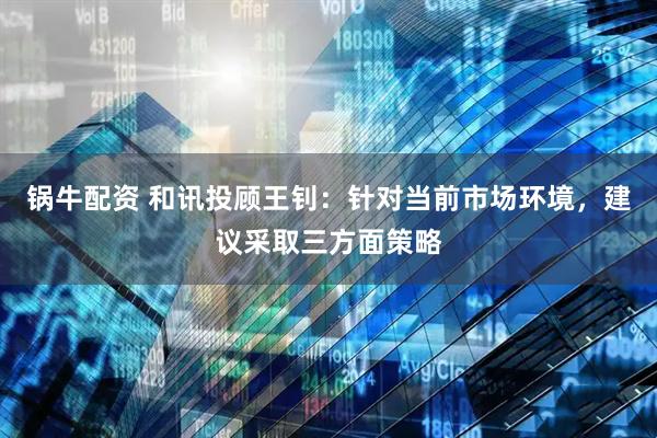 锅牛配资 和讯投顾王钊：针对当前市场环境，建议采取三方面策略