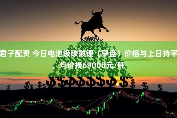 君子配资 今日电池级碳酸锂（早盘）价格与上日持平，均价报69000元/吨