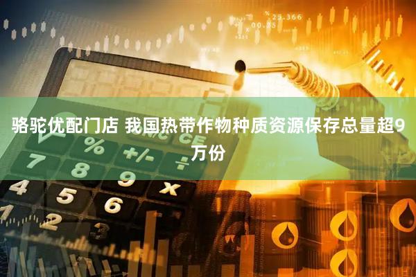 骆驼优配门店 我国热带作物种质资源保存总量超9万份