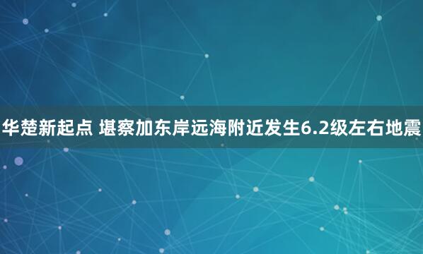 华楚新起点 堪察加东岸远海附近发生6.2级左右地震