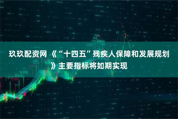 玖玖配资网 《“十四五”残疾人保障和发展规划》主要指标将如期实现