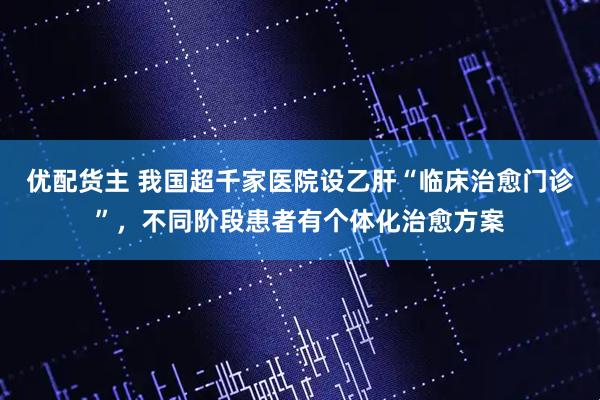 优配货主 我国超千家医院设乙肝“临床治愈门诊”，不同阶段患者有个体化治愈方案