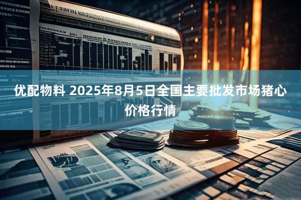 优配物料 2025年8月5日全国主要批发市场猪心价格行情
