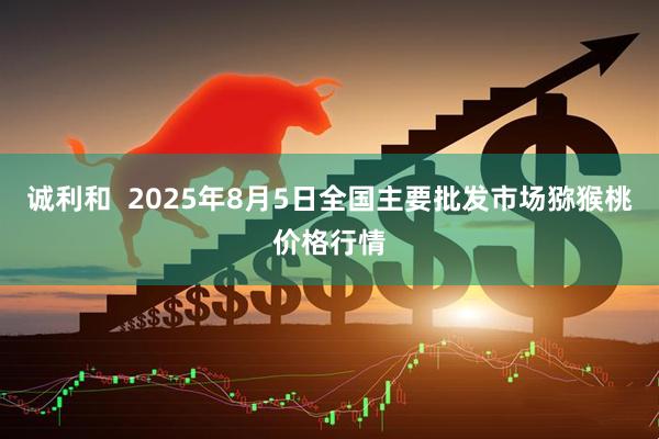 诚利和  2025年8月5日全国主要批发市场猕猴桃价格行情