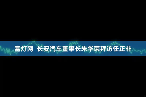 富灯网  长安汽车董事长朱华荣拜访任正非