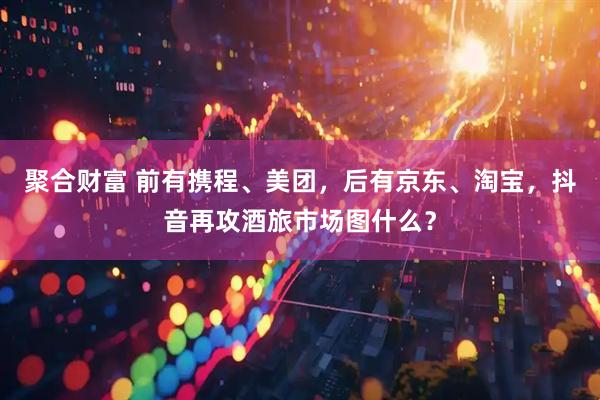 聚合财富 前有携程、美团，后有京东、淘宝，抖音再攻酒旅市场图什么？