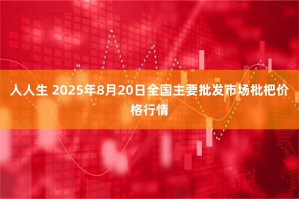 人人生 2025年8月20日全国主要批发市场枇杷价格行情