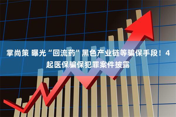 掌尚策 曝光“回流药”黑色产业链等骗保手段！4起医保骗保犯罪案件披露