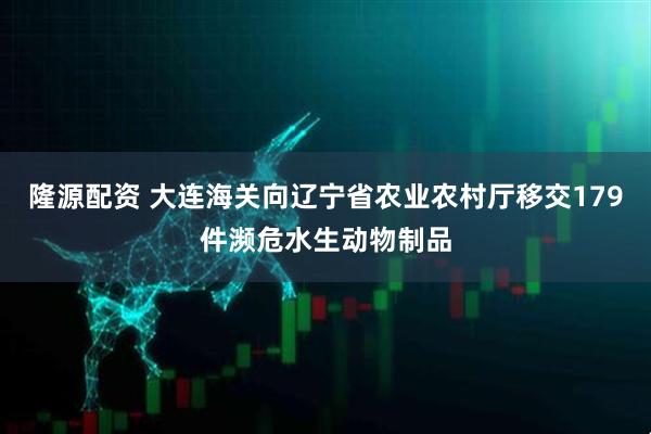 隆源配资 大连海关向辽宁省农业农村厅移交179件濒危水生动物制品