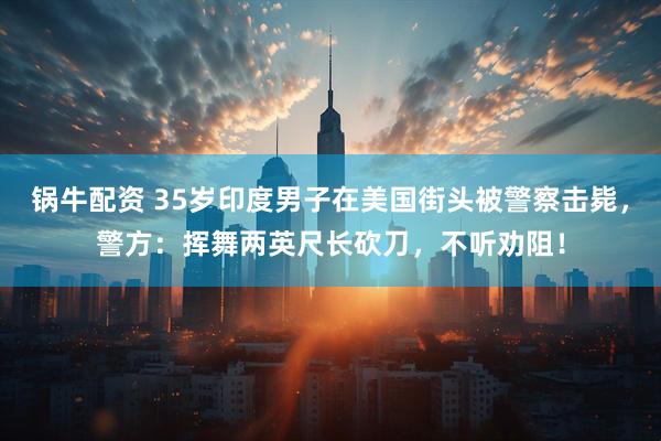 锅牛配资 35岁印度男子在美国街头被警察击毙，警方：挥舞两英尺长砍刀，不听劝阻！