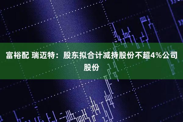 富裕配 瑞迈特：股东拟合计减持股份不超4%公司股份