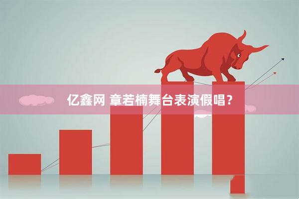 亿鑫网 章若楠舞台表演假唱？
