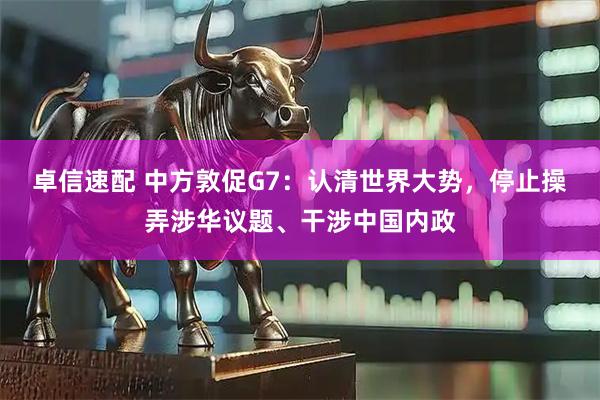 卓信速配 中方敦促G7：认清世界大势，停止操弄涉华议题、干涉中国内政