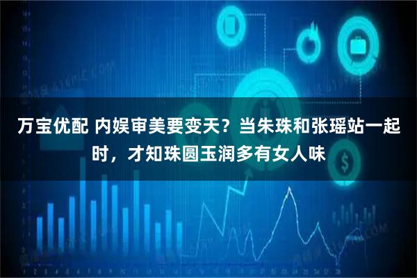 万宝优配 内娱审美要变天？当朱珠和张瑶站一起时，才知珠圆玉润多有女人味