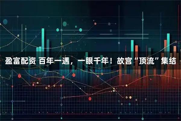 盈富配资 百年一遇,一眼千年!故宫“顶流”集结