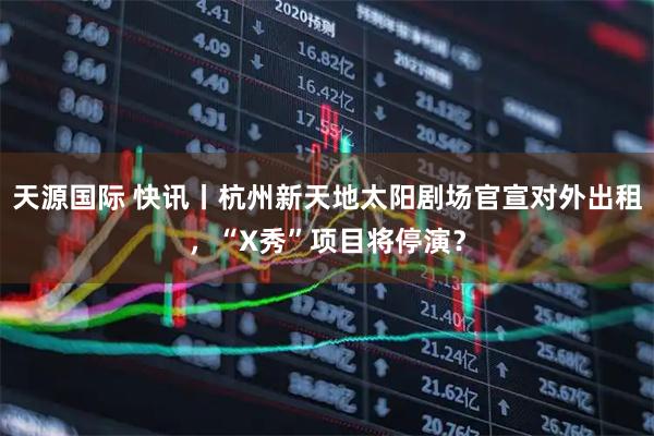 天源国际 快讯丨杭州新天地太阳剧场官宣对外出租,“X秀”项目将停演?