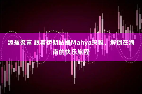 添盈聚富 跟着伊朗姑娘Mahya玛雅，解锁在海南的快乐旅程