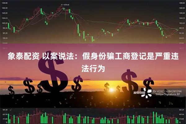 象泰配资 以案说法:假身份骗工商登记是严重违法行为