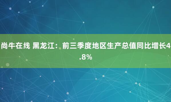 尚牛在线 黑龙江：前三季度地区生产总值同比增长4.8%