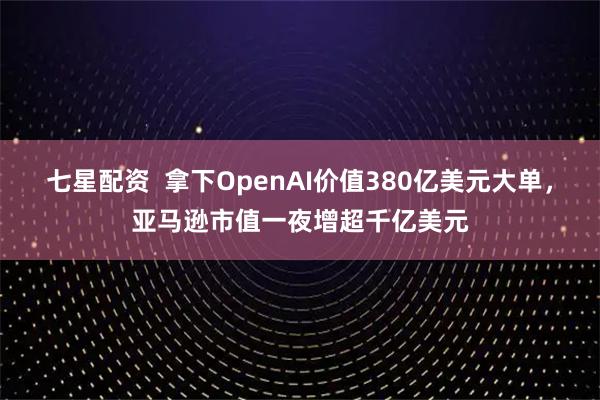 七星配资 拿下OpenAI价值380亿美元大单,亚马逊市值一夜增超千亿美元