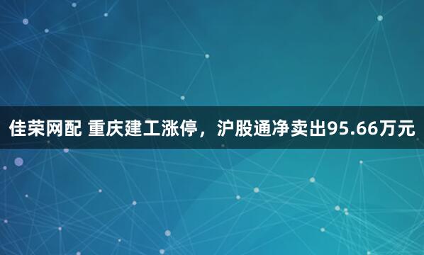 佳荣网配 重庆建工涨停，沪股通净卖出95.66万元