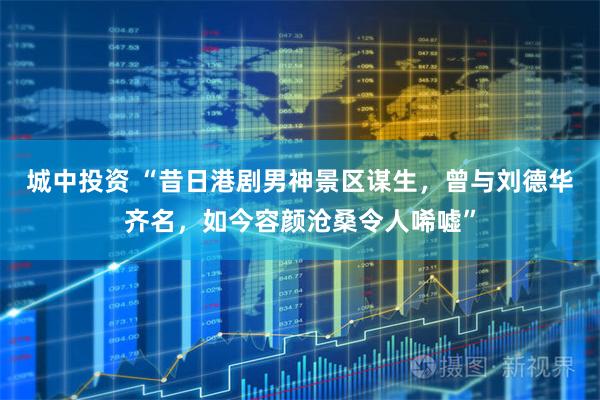 城中投资 “昔日港剧男神景区谋生,曾与刘德华齐名,如今容颜沧桑令人唏嘘”