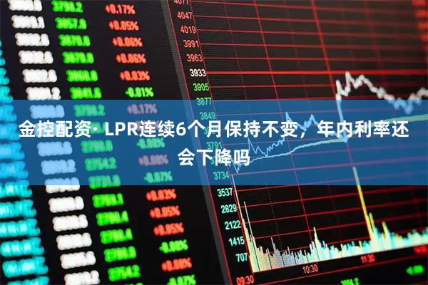 金控配资· LPR连续6个月保持不变,年内利率还会下降吗