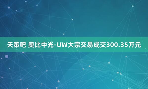 天策吧 奥比中光-UW大宗交易成交300.35万元