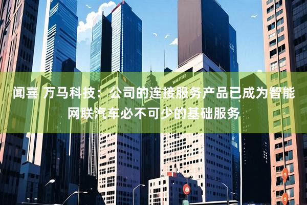 闻喜 万马科技：公司的连接服务产品已成为智能网联汽车必不可少的基础服务