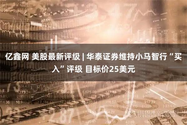 亿鑫网 美股最新评级 | 华泰证券维持小马智行“买入”评级 目标价25美元