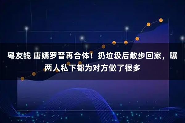 粤友钱 唐嫣罗晋再合体！扔垃圾后散步回家，曝两人私下都为对方做了很多