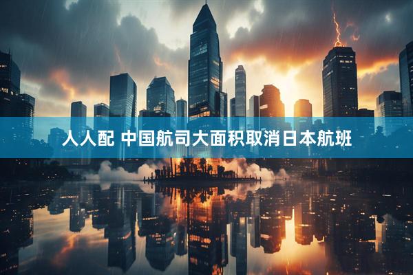 人人配 中国航司大面积取消日本航班