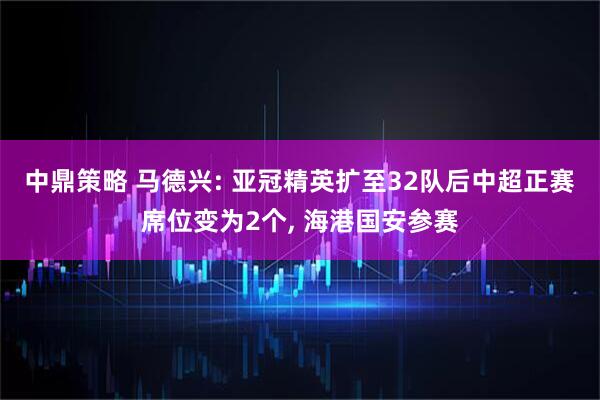 中鼎策略 马德兴: 亚冠精英扩至32队后中超正赛席位变为2个, 海港国安参赛